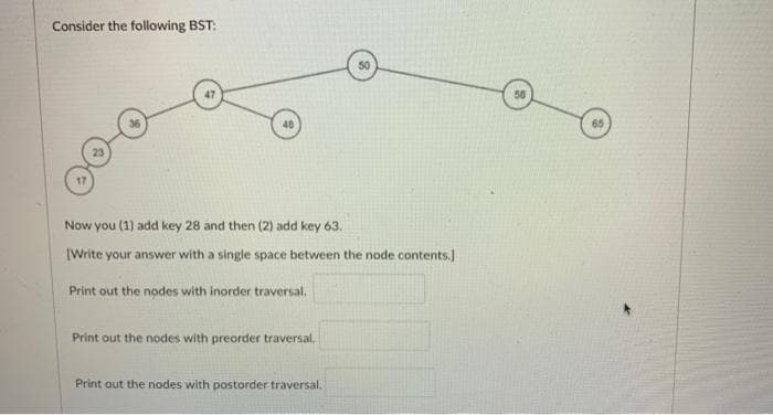 Consider the following BST:
50
65
23
Now you (1) add key 28 and then (2) add key 63.
[Write your answer with a single space between the node contents)
Print out the nodes with inorder traversal.
Print out the nodes with preorder traversal.
Print out the nodes with postorder traversal.
