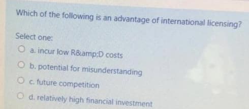 Which of the following is an advantage of international licensing?
Select one:
O a. incur low R&amp;D costs
O b. potential for misunderstanding
O c. future competition
O d. relatively high financial investment
