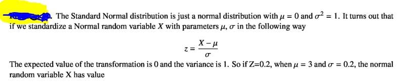 The Standard Normal distribution is just a normal distribution with u = 0 and o? = 1. It turns out that
if we standardize a Normal random variable X with parameters u, o in the following way
X- u
= 2
The expected value of the transformation is 0 and the variance is 1. So if Z=0.2, when u = 3 and o = t
0.2, the normal
random variable X has value
