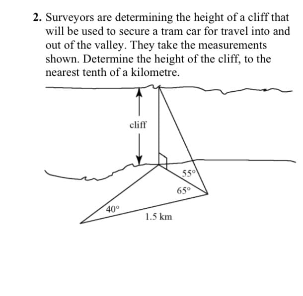 2. Surveyors are determining the height of a cliff that
will be used to secure a tram car for travel into and
out of the valley. They take the measurements
shown. Determine the height of the cliff, to the
nearest tenth of a kilometre.
cliff
550
65°
400
1.5 km

