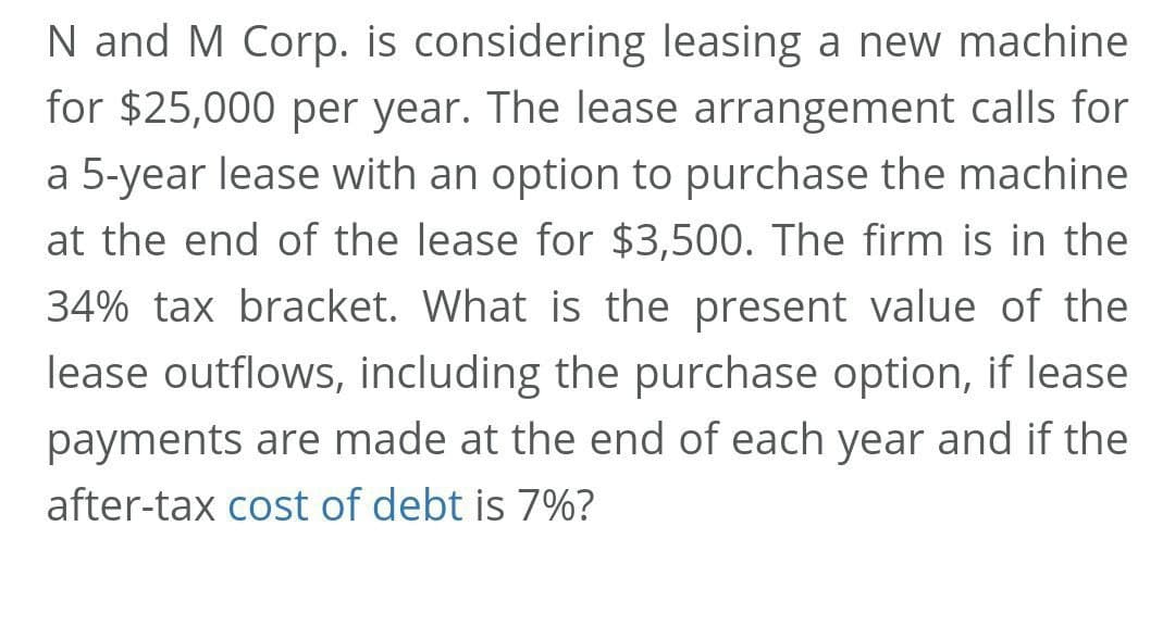 N and M Corp. is considering leasing a new machine
for $25,000 per year. The lease arrangement calls for
a 5-year lease with an option to purchase the machine
at the end of the lease for $3,500. The firm is in the
34% tax bracket. What is the present value of the
lease outflows, including the purchase option, if lease
payments are made at the end of each year and if the
after-tax cost of debt is 7%?

