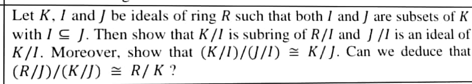 Let K, I and J be ideals of ring R such that both I and J are subsets of K
with I C J. Then show that K /l is subring of R/I and J /1 is an ideal of
K/I. Moreover, show that (K/I)/0/!) = K/J. Can we deduce that
(R/J)/(K/J) = R/K ?
