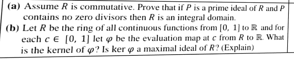 (a) Assume R is commutative. Prove that if P is a prime ideal of R and P
contains no zero divisors then R is an integral domain.
(b) Let R be the ring of all continuous functions from [0, 1] to R and for
each c E [0, 1] let ø be the evaluation map at c from R to R. What
is the kernel of o? Is ker p a maximal ideal of R? (Explain)
