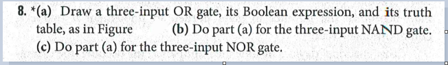 8. *(a) Draw a three-input OR gate, its Boolean expression, and its truth
table, as in Figure
(c) Do part (a) for the three-input NOR gate.
(b) Do part (a) for the three-input NAND gate.
