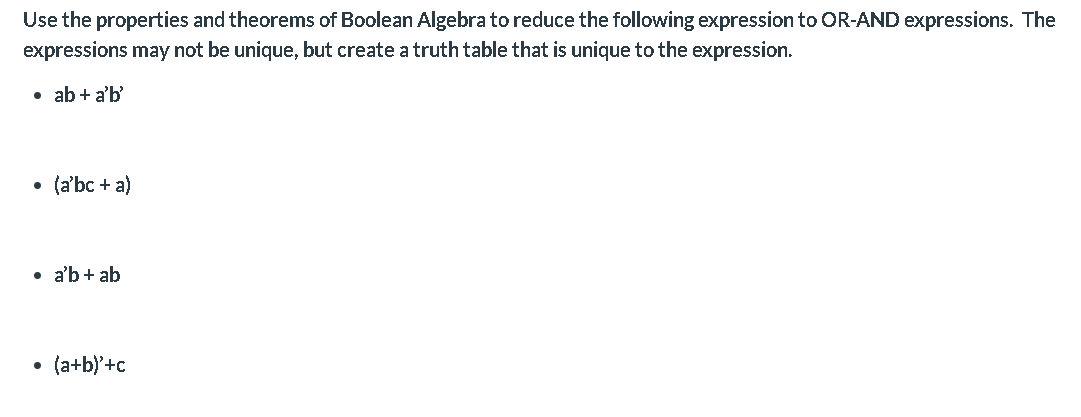 Use the properties and theorems of Boolean Algebra to reduce the following expression to OR-AND expressions. The
expressions may not be unique, but create a truth table that is unique to the expression.
• ab + a'b'
(a'bc + a)
• a'b + ab
(a+b)'+c
