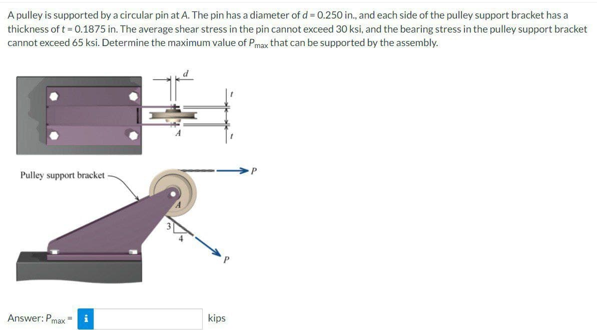 A pulley is supported by a circular pin at A. The pin has a diameter of d = 0.250 in., and each side of the pulley support bracket has a
thickness of t = 0.1875 in. The average shear stress in the pin cannot exceed 30 ksi, and the bearing stress in the pulley support bracket
cannot exceed 65 ksi. Determine the maximum value of Pmax that can be supported by the assembly.
Pulley support bracket
Answer: Pm
max
= i
d
kips