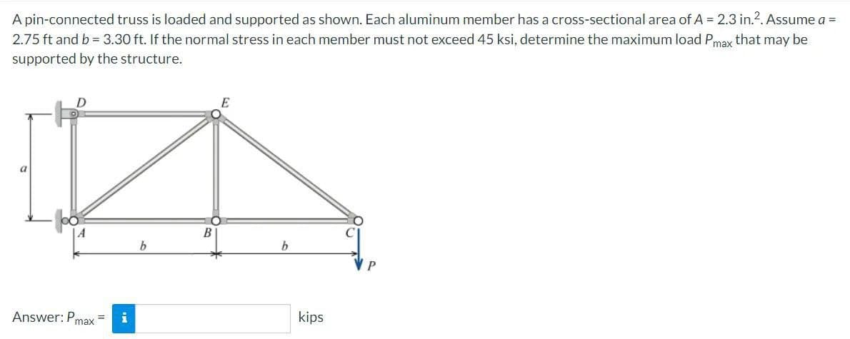 A pin-connected truss is loaded and supported as shown. Each aluminum member has a cross-sectional area of A = 2.3 in.². Assume a =
2.75 ft and b = 3.30 ft. If the normal stress in each member must not exceed 45 ksi, determine the maximum load Pmax that may be
supported by the structure.
a
D
Answer: Pmax=
b
B
b
kips