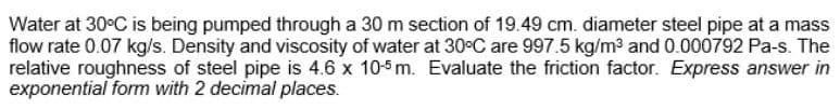 Water at 30°C is being pumped through a 30 m section of 19.49 cm. diameter steel pipe at a mass
flow rate 0.07 kg/s. Density and viscosity of water at 30°C are 997.5 kg/m³ and 0.000792 Pa-s. The
relative roughness of steel pipe is 4.6 x 10-5 m. Evaluate the friction factor. Express answer in
exponential form with 2 decimal places.