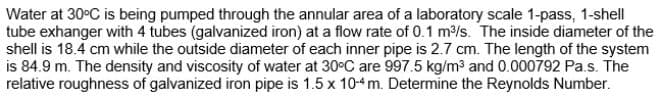 Water at 30°C is being pumped through the annular area of a laboratory scale 1-pass, 1-shell
tube exhanger with 4 tubes (galvanized iron) at a flow rate of 0.1 m³/s. The inside diameter of the
shell is 18.4 cm while the outside diameter of each inner pipe is 2.7 cm. The length of the system
is 84.9 m. The density and viscosity of water at 30°C are 997.5 kg/m³ and 0.000792 Pa.s. The
relative roughness of galvanized iron pipe is 1.5 x 10-4 m. Determine the Reynolds Number.