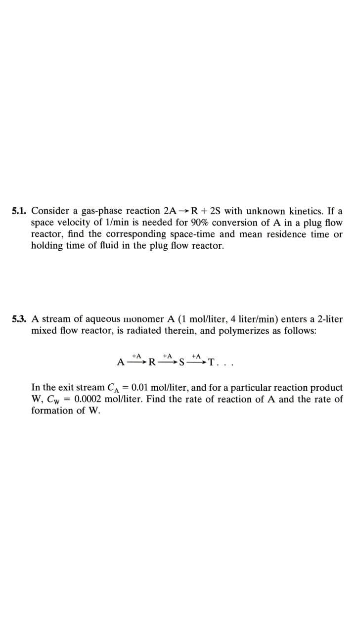 5.1. Consider a gas-phase reaction 2A→R + 2S with unknown kinetics. If a
space velocity of 1/min is needed for 90% conversion of A in a plug flow
reactor, find the corresponding space-time and mean residence time or
holding time of fluid in the plug flow reactor.
5.3. A stream of aqueous monomer A (1 mol/liter, 4 liter/min) enters a 2-liter
mixed flow reactor, is radiated therein, and polymerizes as follows:
A
T...
In the exit stream CA = 0.01 mol/liter, and for a particular reaction product
W, Cw = 0.0002 mol/liter. Find the rate of reaction of A and the rate of
formation of W.