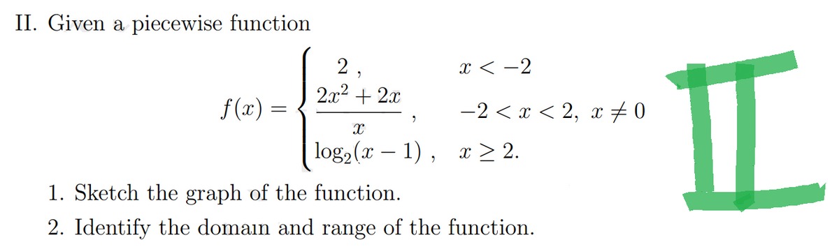 II. Given a piecewise function
f(x) =
2,
2x² + 2x
X
log₂ (x − 1),
x<-2
−2 < x < 2, x‡ 0
x ≥ 2.
1. Sketch the graph of the function.
2. Identify the domain and range of the function.
H