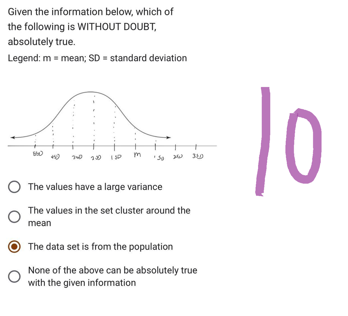 Given the information below, which of
the following is WITHOUT DOUBT,
absolutely true.
Legend: m = mean; SD = standard deviation
550
O
451)
38D 250 ISD
m
ISD 251) 351)
O The values have a large variance
The values in the set cluster around the
mean
Th data set is fro the population
None of the above can be absolutely true
with the given information
10
