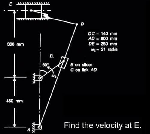 E
דך
74
360 mm
450 mm
rinfr
60°
B,
00₂2
D
OC = 140 mm
AD = 800 mm
DE = 250 mm
₂= 21 rad/s
B on slider
C on link AD
Find the velocity at E.