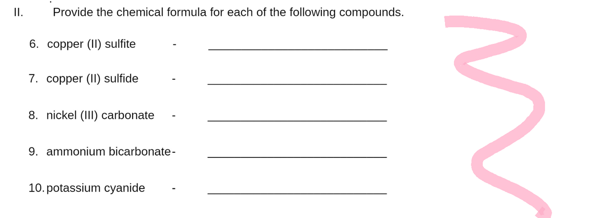 II.
Provide the chemical formula for each of the following compounds.
6. copper (II) sulfite
7. copper (II) sulfide
8. nickel (III) carbonate
9. ammonium bicarbonate-
10. potassium cyanide
}