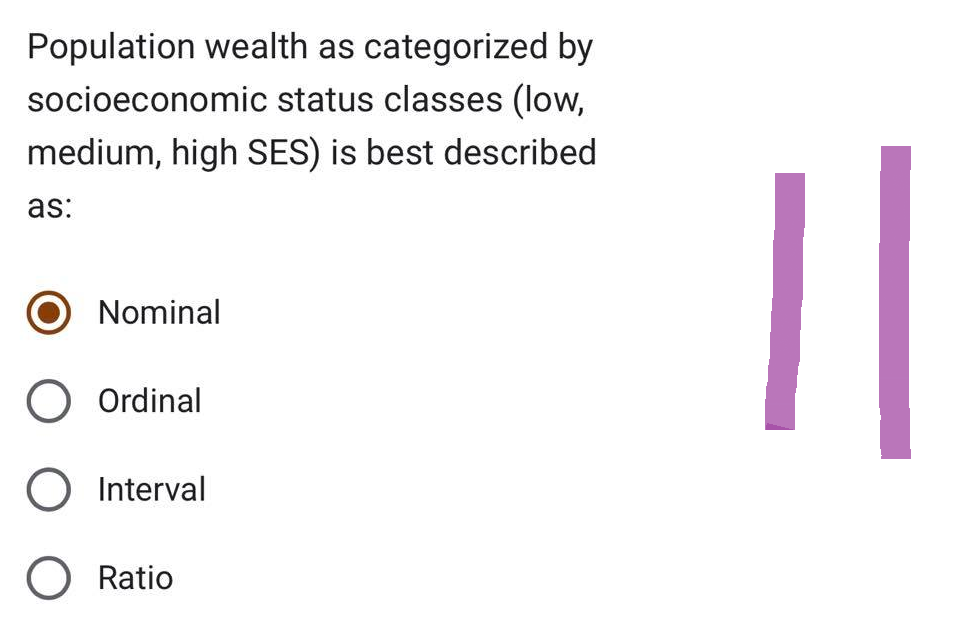 Population wealth as categorized by
socioeconomic status classes (low,
medium, high SES) is best described
as:
Nominal
Ordinal
O Interval
O Ratio
11
