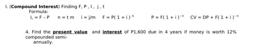 1. (Compound Interest) Finding F, P, I, j, t
Formula:
Ic = F - P
n = tm i=j/m F = P(1+i)n
P = F(1 + i) CV = DP + F(1 + i)^^
4. Find the present value and interest of P1,600 due in 4 years if money is worth 12%
compounded semi-
annually.