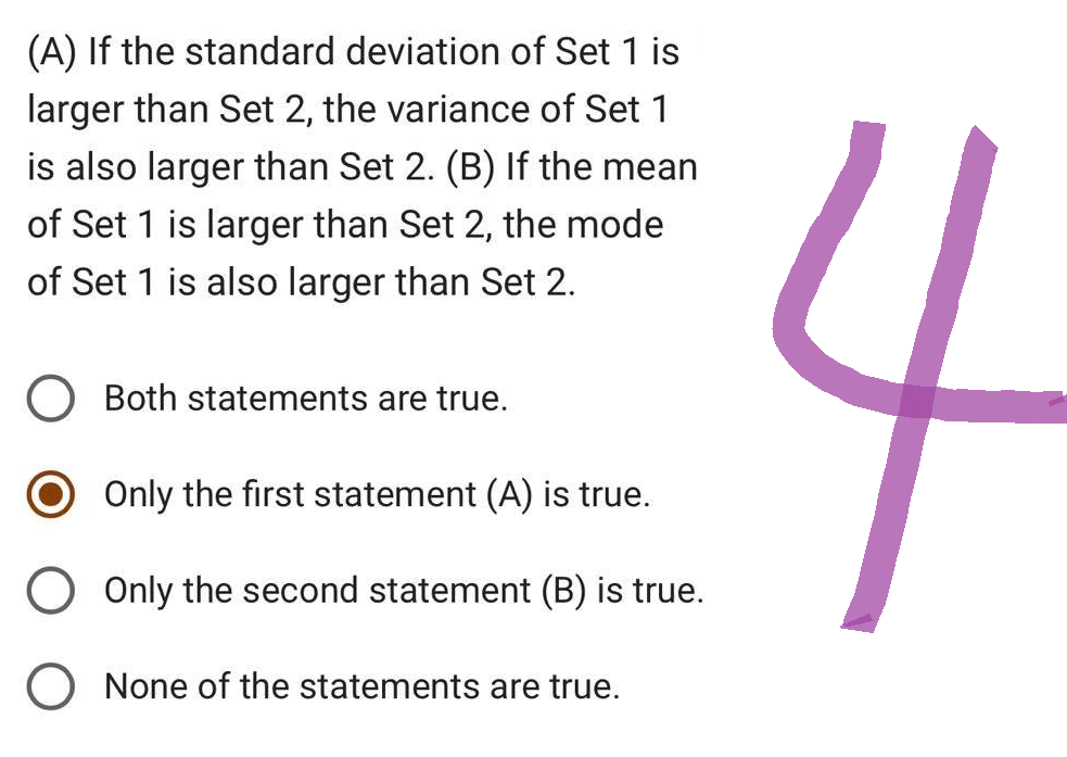 (A) If the standard deviation of Set 1 is
larger than Set 2, the variance of Set 1
is also larger than Set 2. (B) If the mean
of Set 1 is larger than Set 2, the mode
of Set 1 is also larger than Set 2.
Both statements are true.
Only the first statement (A) is true.
Only the second statement (B) is true.
O None of the statements are true.
4
