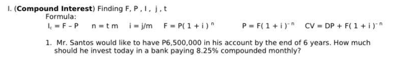 1. (Compound Interest) Finding F, P, I, j, t
Formula:
Ic = F - P
n = tm i=j/m F = P(1 + i)^
P = F(1 + i)
CV = DP + F(1 + i)^
1. Mr. Santos would like to have P6,500,000 in his account by the end of 6 years. How much
should he invest today in a bank paying 8.25% compounded monthly?