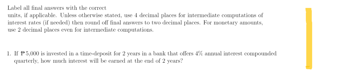 Label all final answers with the correct
units, if applicable. Unless otherwise stated, use 4 decimal places for intermediate computations of
interest rates (if needed) then round off final answers to two decimal places. For monetary amounts,
use 2 decimal places even for intermediate computations.
1. If P5,000 is invested in a time-deposit for 2 years in a bank that offers 4% annual interest compounded
quarterly, how much interest will be earned at the end of 2 years?