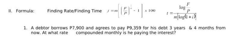 II. Formula: Finding Rate/Finding Time =m
-1₁
100
log
F
P
mlog(1+i)
1. A debtor borrows P7,900 and agrees to pay P9,359 for his debt 3 years & 4 months from
now. At what rate compounded monthly is he paying the interest?
