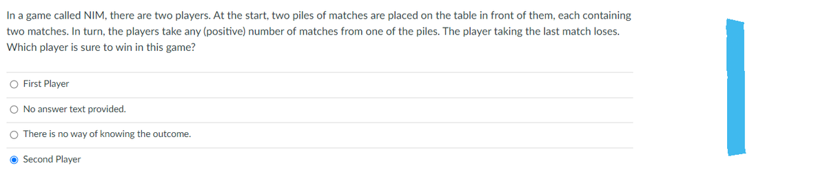 In a game called NIM, there are two players. At the start, two piles of matches are placed on the table in front of them, each containing
two matches. In turn, the players take any (positive) number of matches from one of the piles. The player taking the last match loses.
Which player is sure to win in this game?
O First Player
O No answer text provided.
O There is no way of knowing the outcome.
O Second Player