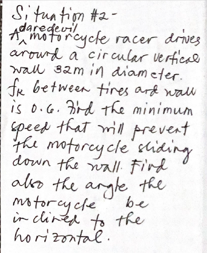 A ucle racer drives
Situatiom #2-
AoghofTcyche racer drives
arowrd a circular vertical
wall 32m in diam eter.
fr between tires ard wall
is o.G. rd the minimum
speed that will prevent
V.
the motorey cle' shiding
down the nall. Fird
ako the aryle the
be
motorcycle
in clined to the
horizontal.
