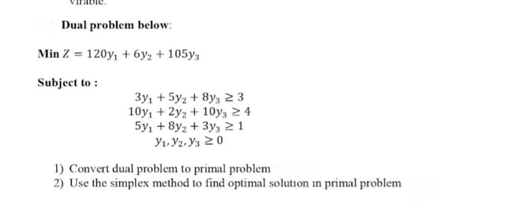 Dual problem below:
Min Z =
120y, + 6y2 + 105y3
Subject to :
3y1 + 5y2 + 8y3 2 3
10y, + 2y2 + 10y3 2 4
5y1 + 8y2 + 3y3 2 1
Y1, Y2, Y3 20
1) Convert dual problem to primal problem
2) Use the simplex method to find optimal solution in primal problem
