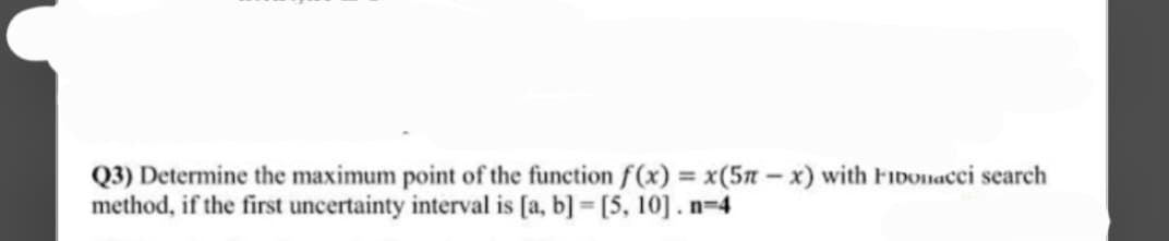 Q3) Determine the maximum point of the function f(x) = x(5π-x) with Fibonacci search
method, if the first uncertainty interval is [a, b]= [5, 10]. n=4