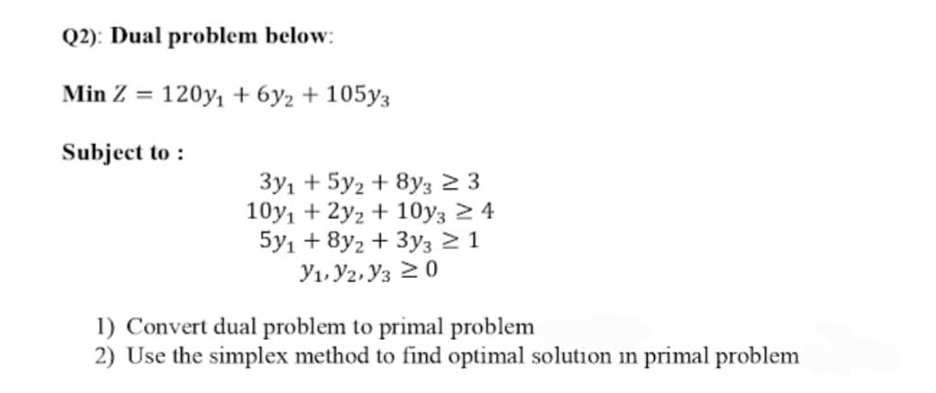 Q2): Dual problem below:
Min Z = 120y1 + 6y2 + 105y3
Subject to :
3y1 + 5y2 + 8y3 2 3
10y, + 2y2 + 10y3 2 4
5y1 + 8y2 + 3y3 2 1
Y1, Y2, Y3 20
1) Convert dual problem to primal problem
2) Use the simplex method to find optimal solution in primal problem
