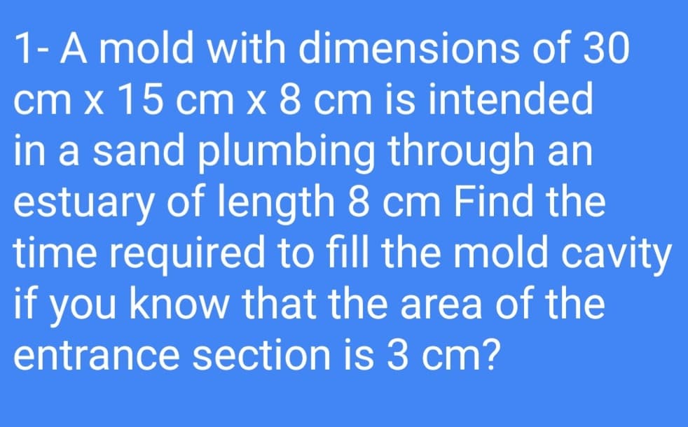 1-A mold with dimensions of 30
cm x 15 cm x 8 cm is intended
in a sand plumbing through an
estuary of length 8 cm Find the
time required to fill the mold cavity
if you know that the area of the
entrance section is 3 cm?
