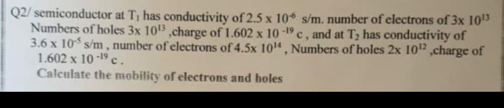 Q2/ semiconductor at T, has conductivity of 2.5 x 106 s/m. number of electrons of 3x 103
Numbers of holes 3x 103 ,charge of 1.602 x 10 -19 c, and at T2 has conductivity of
3.6 x 10 s/m , number of electrons of 4.5x 1014 , Numbers of holes 2x 102 ,charge of
1.602 x 10-19 c.
Calculate the mobility of electrons and holes
