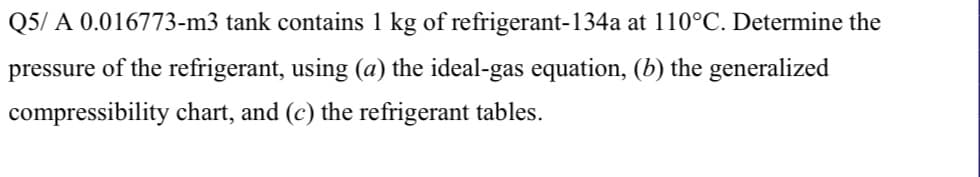 Q5/ A 0.016773-m3 tank contains 1 kg of refrigerant-134a at 110°C. Determine the
pressure of the refrigerant, using (a) the ideal-gas equation, (b) the generalized
compressibility chart, and (c) the refrigerant tables.
