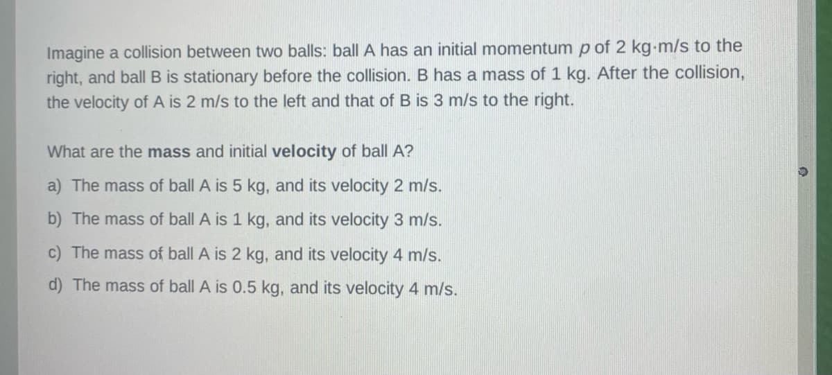 Imagine a collision between two balls: ball A has an initial momentum p of 2 kg-m/s to the
right, and ball B is stationary before the collision. B has a mass of 1 kg. After the collision,
the velocity of A is 2 m/s to the left and that of B is 3 m/s to the right.
What are the mass and initial velocity of ball A?
a) The mass of ball A is 5 kg, and its velocity 2 m/s.
b) The mass of ball A is 1 kg, and its velocity 3 m/s.
c) The mass of ball A is 2 kg, and its velocity 4 m/s.
d) The mass of ball A is 0.5 kg, and its velocity 4 m/s.