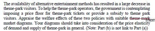 The availability of altenative entertainment methods has resulted in a large decrease in
theme-park visitors. To help the theme-park operators, the government is contemplating
imposing a price floor for theme-park tickets or provide a subsidy to theme park
visitors. Appraise the welfare effects of these two policies with suitable theme-maskem
market diagrams. Your diagrams should take into consideration of the price elasticity
of demand and supply of theme-park in general. (Note: Part (b) is not link to Part (a))
