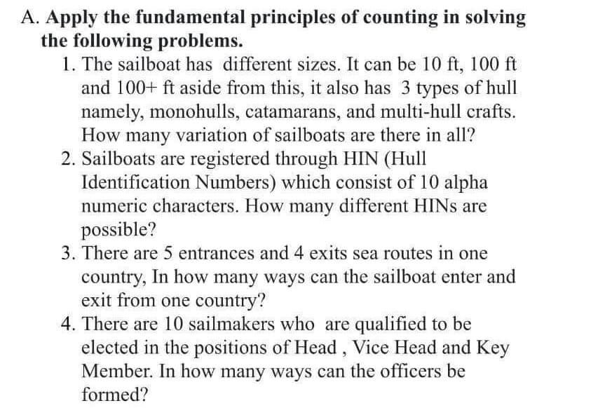 A. Apply the fundamental principles of counting in solving
the following problems.
1. The sailboat has different sizes. It can be 10 ft, 100 ft
and 100+ ft aside from this, it also has 3 types of hull
namely, monohulls, catamarans, and multi-hull crafts.
How many variation of sailboats are there in all?
2. Sailboats are registered through HIN (Hull
Identification Numbers) which consist of 10 alpha
numeric characters. How many different HINS are
possible?
3. There are 5 entrances and 4 exits sea routes in one
country, In how many ways can the sailboat enter and
exit from one country?
4. There are 10 sailmakers who are qualified to be
elected in the positions of Head, Vice Head and Key
Member. In how many ways can the officers be
formed?
