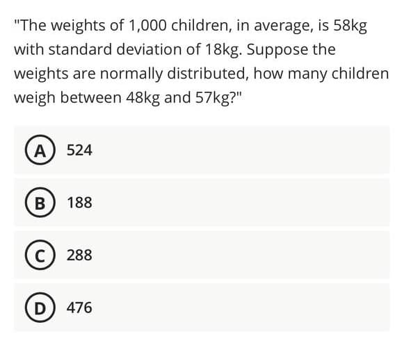 "The weights of 1,000 children, in average, is 58kg
with standard deviation of 18kg. Suppose the
weights are normally distributed, how many children
weigh between 48kg and 57kg?"
A
524
B
188
C
288
D) 476
