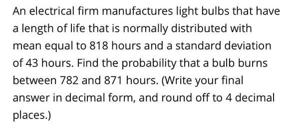 An electrical firm manufactures light bulbs that have
a length of life that is normally distributed with
mean equal to 818 hours and a standard deviation
of 43 hours. Find the probability that a bulb burns
between 782 and 871 hours. (Write your final
answer in decimal form, and round off to 4 decimal
places.)
