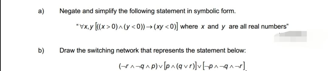 a)
b)
Negate and simplify the following statement in symbolic form.
" [(x>0)^(< 0)) → (xy <0)] where x and y are all real numbers"
Draw the switching network that represents the statement below:
(r^q^p) [p^(qvr)] v [p^q^_r]
V