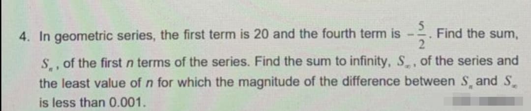 4. In geometric series, the first term is 20 and the fourth term is
Find the sum,
S of the first n terms of the series. Find the sum to infinity, S, of the series and
the least value of n for which the magnitude of the difference between S, and S.
is less than 0.001.
