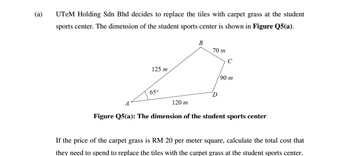 (a)
UTEM Holding Sdn Bhd decides to replace the tiles with carpet grass at the student
sports center. The dimension of the student sports center is shown in Figure Q5(a).
В
70 m
125 m
90 m
65°
D.
A
120 m
Figure Q5(a): The dimension of the student sports center
If the price of the carpet grass is RM 20 per meter square, calculate the total cost that
they need to spend to replace the tiles with the carpet grass at the student sports center.
