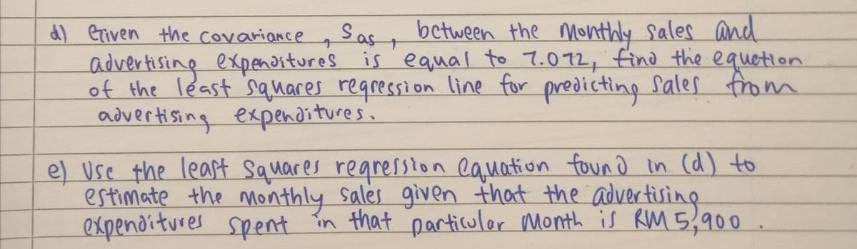 Sas, between the Monthly sales and
d) eriven the covariance ,
advertising expenaitures is equal to 7.072, find the equetion
of the least sauares reqression line for predicting sales from
advertising expenditures.
e) Use the least Squares regression eauation foun d in (d) to
estimate the monthly Sales given that the advertising
expenditures spent în that particuler Month is RM 5,900
