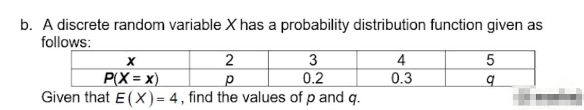 b. A discrete random variable X has a probability distribution function given as
follows:
3
4
P(X = x)
0.2
0.3
Given that E (X)= 4, find the values of p and q.
