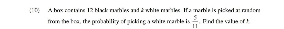 (10)
A box contains 12 black marbles and k white marbles. If a marble is picked at random
from the box, the probability of picking a white marble is
Find the value of k.
11
|
