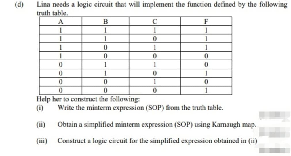 Lina needs a logic circuit that will implement the function defined by the following
truth table.
(d)
A
B
C
F
1
1
1
1
1
1
1
1
1
1
1
1
1
1
1
1
1
Help her to construct the following:
(i)
Write the minterm expression (SOP) from the truth table.
(ii)
Obtain a simplified minterm expression (SOP) using Karnaugh map.
(iii)
Construct a logic circuit for the simplified expression obtained in (ii)
