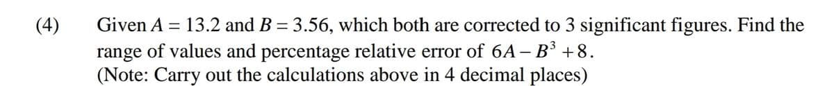 Given A = 13.2 and B = 3.56, which both are corrected to 3 significant figures. Find the
range of values and percentage relative error of 6A– B³ +8.
(Note: Carry out the calculations above in 4 decimal places)
(4)
