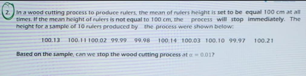 In a wood cutting process to produce rulers, the mean of rulers height is set to be equal 100 cm at all
times. If the mean height of rulers is not equal to 100 cm, the
height for a sample of 10 rulers produced by the process were shown below:
process will stop immediately. The
100.13
100.11 100.02 99.99.
99.98
100.14 100.03 100.10 99.97
100.21
Based on the sample, can we stop the wood cutting process at = 0.01?
