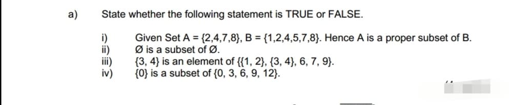 a)
State whether the following statement is TRUE or FALSE.
Given Set A = {2,4,7,8}, B = {1,2,4,5,7,8). Hence A is a proper subset of B.
Øis a subset of Ø.
i)
ii)
iii)
iv)
{3,4} is an element of {{1, 2}, {3, 4), 6, 7, 9}.
{0} is a subset of {0, 3, 6, 9, 12).