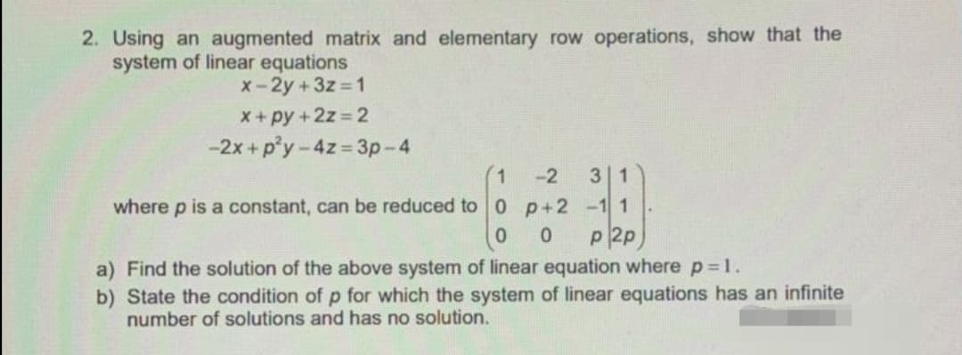 2. Using an augmented matrix and elementary row operations, show that the
system of linear equations
x-2y +3z 1
X+py+2z 2
-2x + p'y-4z 3p-4
-2
3 1
where p is a constant, can be reduced to 0 p+2 -1 1
p 2p
a) Find the solution of the above system of linear equation where p=1.
b) State the condition of p for which the system of linear equations has an infinite
number of solutions and has no solution.
