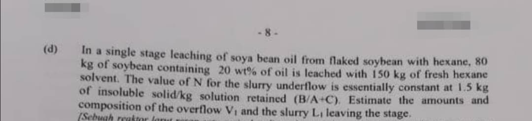 (d)
-8-
In a single stage leaching of soya bean oil from flaked soybean with hexane, 80
kg of soybean containing 20 wt% of oil is leached with 150 kg of fresh hexane
solvent. The value of N for the slurry underflow is essentially constant at 1.5 kg
of insoluble solid/kg solution retained (B/A+C). Estimate the amounts and
composition of the overflow V₁ and the slurry L, leaving the stage,
(Sebuah reaktor forut