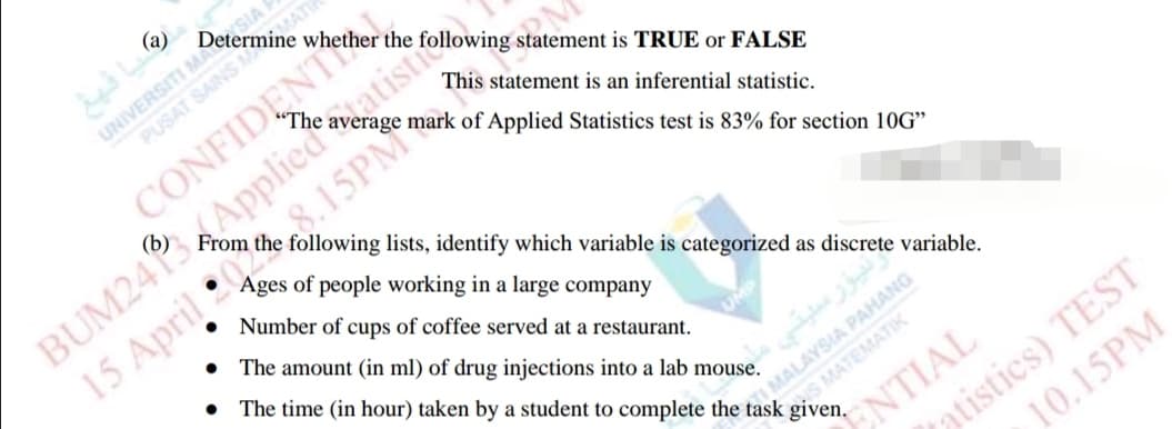 UNIVERSITI MA
PUSAT SAINSM
SIA
Determine whether the
MATE
CONFIDENT
statement is TRUE or FALSE
This statement is an inferential statistic.
mark of Applied Statistics test is 83% for section 10G"
BUM24PApplied
following lists, identify which variable is categorized as discrete variable.
Ages of people working in a large company
15 April *15PM
Number of cups of coffee served at a restaurant.
The amount (in ml) of drug injections into a lab mouse.
The time (in hour) taken by a student to complete the task given.
TI MALAYSIA PAHANG
eeS MATEMATIK
atistics) TEST
10.15PM
ENTIAL
